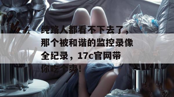 纯路人都看不下去了，那个被和谐的监控录像全纪录，17c官网带你吃个爽！